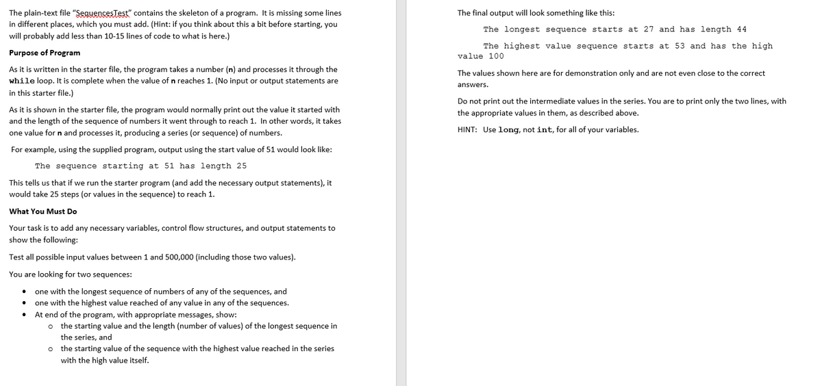 The plain-text file "SeguencesTest" contains the skeleton of a program. It is missing some lines
in different places, which you must add. (Hint: if you think about this a bit before starting, you
The final output will look something like this:
The longest sequence starts at 27 and has length 44
will probably add less than 10-15 lines of code to what is here.)
The highest value sequence starts at 53 and has the high
Purpose of Program
value 100
As it is written in the starter file, the program takes a number (n) and processes it through the
while loop. It is complete when the value of n reaches 1. (No input or output statements are
in this starter file.)
The values shown here are for demonstration only and are not even close to the correct
answers.
Do not print out the intermediate values in the series. You are to print only the two lines, with
As it is shown in the starter file, the program would normally print out the value it started with
the appropriate values in them, as described above.
and the length of the sequence of numbers it went through to reach 1. In other words, it takes
HINT: Use long, not int, for all of your variables.
one value for n and processes it, producing a series (or sequence) of numbers.
For example, using the supplied program, output using the start value of 51 would look like:
The sequence starting at 51 has length 25
This tells us that if we run the starter program (and add the necessary output statements), it
would take 25 steps (or values in the sequence) to reach 1.
What You Must Do
Your task is to add any necessary variables, control flow structures, and output statements to
show the following:
Test all possible input values between 1 and 500,000 (including those two values).
You are looking for two sequences:
one with the longest sequence of numbers of any of the sequences, and
one with the highest value reached of any value in any of the sequences.
At end of the program, with appropriate messages, show:
o the starting value and the length (number of values)
the series, and
the longest sequence in
the starting value of the sequence with the highest value reached in the series
with the high value itself.
