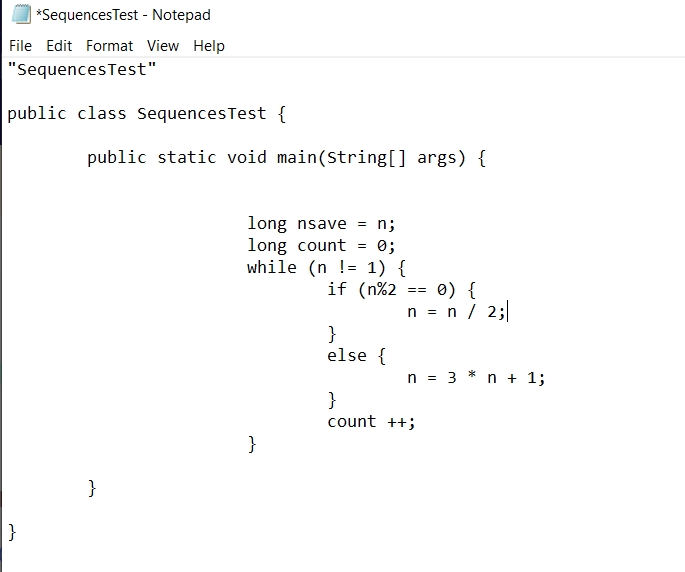 *SequencesTest - Notepad
File Edit Format View Help
"SequencesTest"
public class SequencesTest {
public static void main(String[] args) {
long nsave = n;
long count
while (n != 1) {
if (n%2
0;
0) {
n = n / 2;
==
}
else {
n = 3 * n + 1;
}
count ++;
}
}
}
