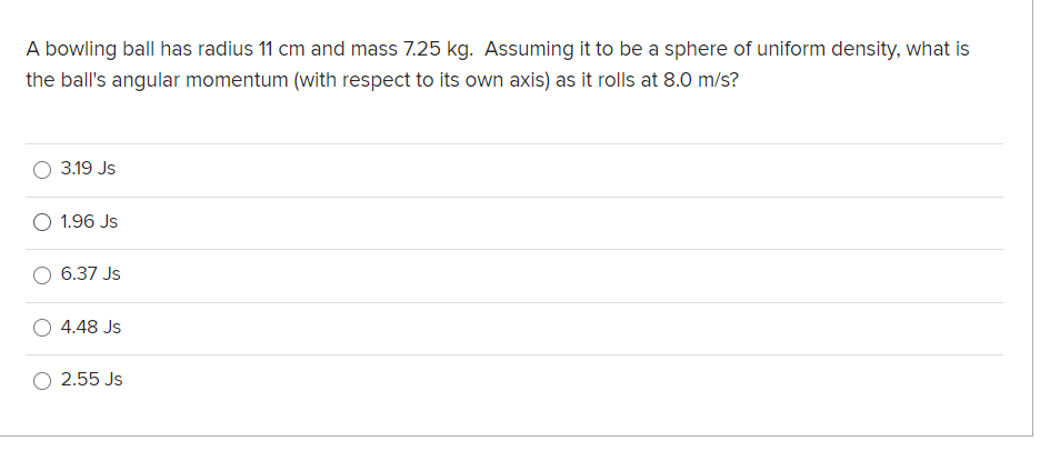 A bowling ball has radius 11 cm and mass 7.25 kg. Assuming it to be a sphere of uniform density, what is
the ball's angular momentum (with respect to its own axis) as it rolls at 8.0 m/s?
3.19 Js
1.96 Js
6.37 Js
4.48 Js
2.55 Js
