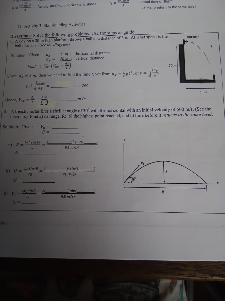 H =
2V sin B
total time of flight
29
te =
R = * sin 20
Range, maximum horizontal distance
- time to return to the same level
2) Activity 3: Skill-building Activities
Directions: Solve the following problems. Use the steps as guide.
1. A boy on a 20-m high platform throws a ball at a distance of 5 m. At what speed is the
ball thrown? (See the diagram)
5 т;
20 m ; vertical distance
horizontal distance
Solution: Given : d =
dy =
Find : Vox (Vox = )
20 m
2dy
%3D
Since dy = 5 m, then we need to find the time t, yet from d, =gt2, or t =
2 (20)
sec.
9.8
5 m
5 m
dx
Hence, Vox =
_m/s
%3D
2. A trench mortar fires a shell at angle of 30° with the horizontal with an initial velocity of 500 m/s. (See the
diagram.) Find a) its range, R; b) the highest point reached, and c) time before it returns to the same level.
Solution: Given:
Vo =
Vo sin 20
)2 sin 20
a) R =
9.8 m/s2
R =
Vosin20
)?sin2(
b) H =
2(9.8)
2g
H =
10
2Vo sin e
20
)sin(
R.
c) t =
9.8 m/s2
t =
14.0
