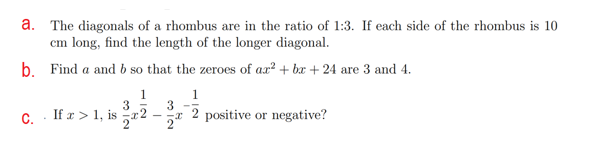 a. The diagonals of a rhombus are in the ratio of 1:3. If each side of the rhombus is 10
cm long, find the length of the longer diagonal.
b Find a and b so that the zeroes of ax? + bx+24 are 3 and 4.
1
1
3
3
C. . If x > 1, is
x2
2 positive or negative?
2
