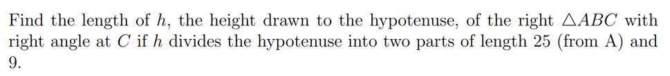 Find the length of h, the height drawn to the hypotenuse, of the right AABC with
right angle at C if h divides the hypotenuse into two parts of length 25 (from A) and
9.
