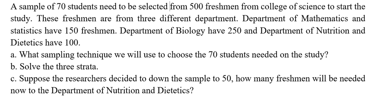 A sample of 70 students need to be selected from 500 freshmen from college of science to start the
study. These freshmen are from three different department. Department of Mathematics and
statistics have 150 freshmen. Department of Biology have 250 and Department of Nutrition and
Dietetics have 100.
a. What sampling technique we will use to choose the 70 students needed on the study?
b. Solve the three strata.
c. Suppose the researchers decided to down the sample to 50, how many freshmen will be needed
now to the Department of Nutrition and Dietetics?
