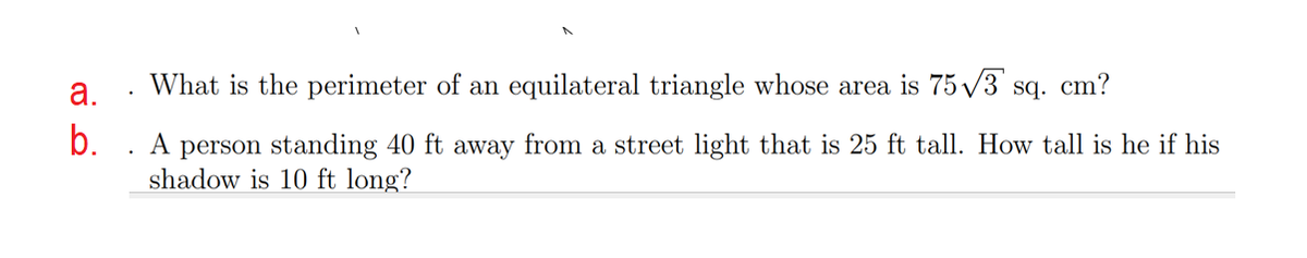 а.
What is the perimeter of an equilateral triangle whose area is 75 /3 sq. cm?
b.
A
person standing 40 ft away from a street light that is 25 ft tall. How tall is he if his
shadow is 10 ft long?
