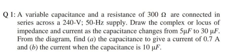 Q 1: A variable capacitance and a resistance of 300 N are connected in
series across a 240-V; 50-Hz supply. Draw the complex or locus of
impedance and current as the capacitance changes from 5µF to 30 µF.
From the diagram, find (a) the capacitance to give a current of 0.7 A
and (b) the current when the capacitance is 10 µF.
