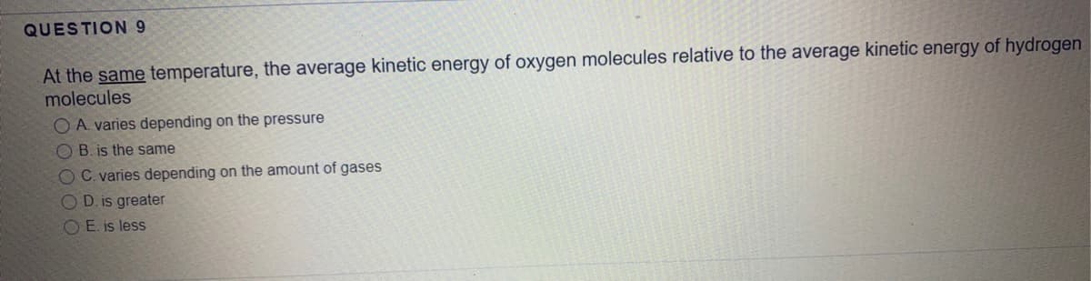 QUESTION9
At the same temperature, the average kinetic energy of oxygen molecules relative to the average kinetic energy of hydrogen
molecules
O A. varies depending on the pressure
O B. is the same
OC. varies depending on the amount of gases
O D. is greater
O E. is less
