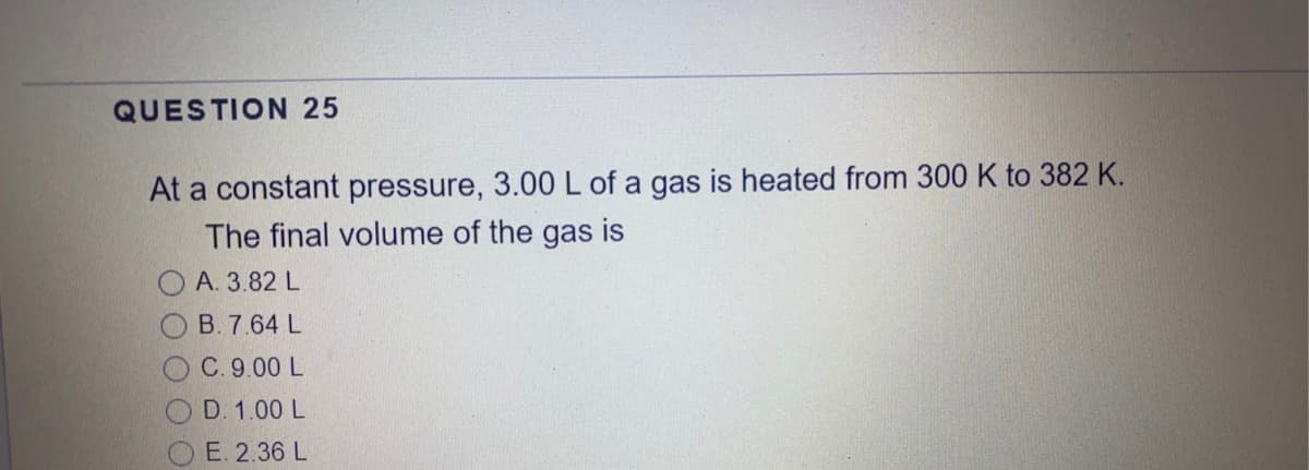 QUESTION 25
At a constant pressure, 3.00 L of a gas is heated from 300 K to 382 K.
The final volume of the gas is
O A. 3.82 L
B. 7.64 L
C. 9.00 L
O D. 1.00 L
E. 2.36 L
