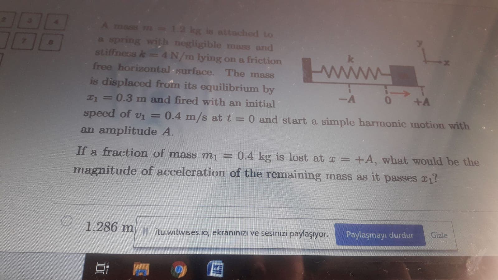 -12 kg is attached to
a spring with negligible mass and
stiffness k= 4N/m lying on a friction
free horizontal -surface. The mass
A mass
www
is displaced from its equilibrium by
--
+A
T1 =0.3 m and fired with an initial
%3D
speed of vi =
0.4 m/s at t = 0 and start a simple harmonic motion with
%3D
an amplitude A.
If a fraction of mass m1 = 0.4 kg is lost at x = +A, what would be the
magnitude of acceleration of the remaining mass as it passes r?
