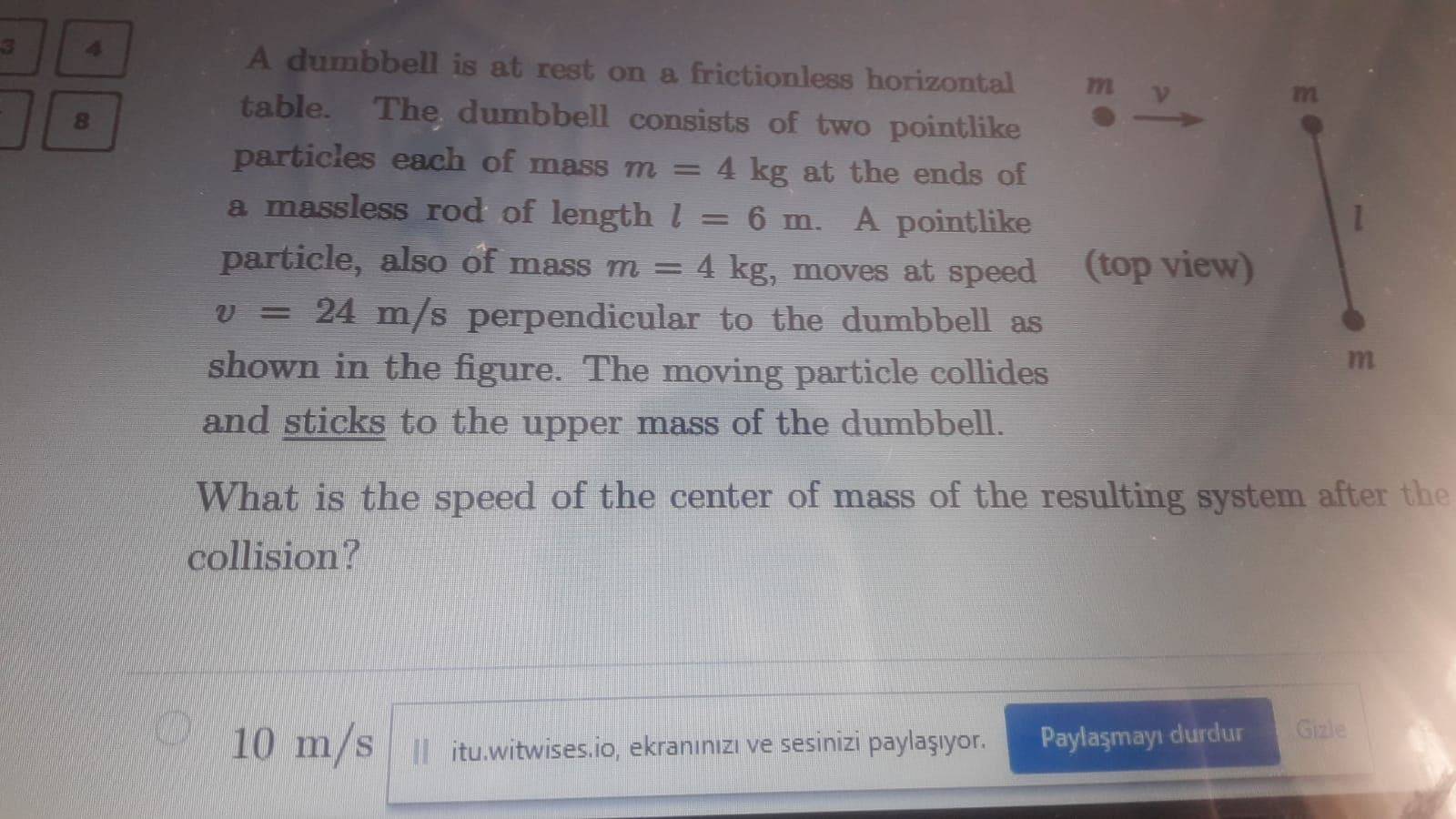 A dumbbell is at rest on a frictionless horizontal
7m
table. The dumbbell consists of two pointlike
particles each of mass m =
4 kg at the ends of
a massless rod of length l
6 m. A pointlike
particle, also of mass m = 4 kg, moves at speed
%3|
(top view)
= 24 m/s perpendicular to the dumbbell as
shown in the figure. The moving particle collides
and sticks to the upper mass of the dumbbell.
What is the speed of the center of mass of the resulting system after the
collision?
