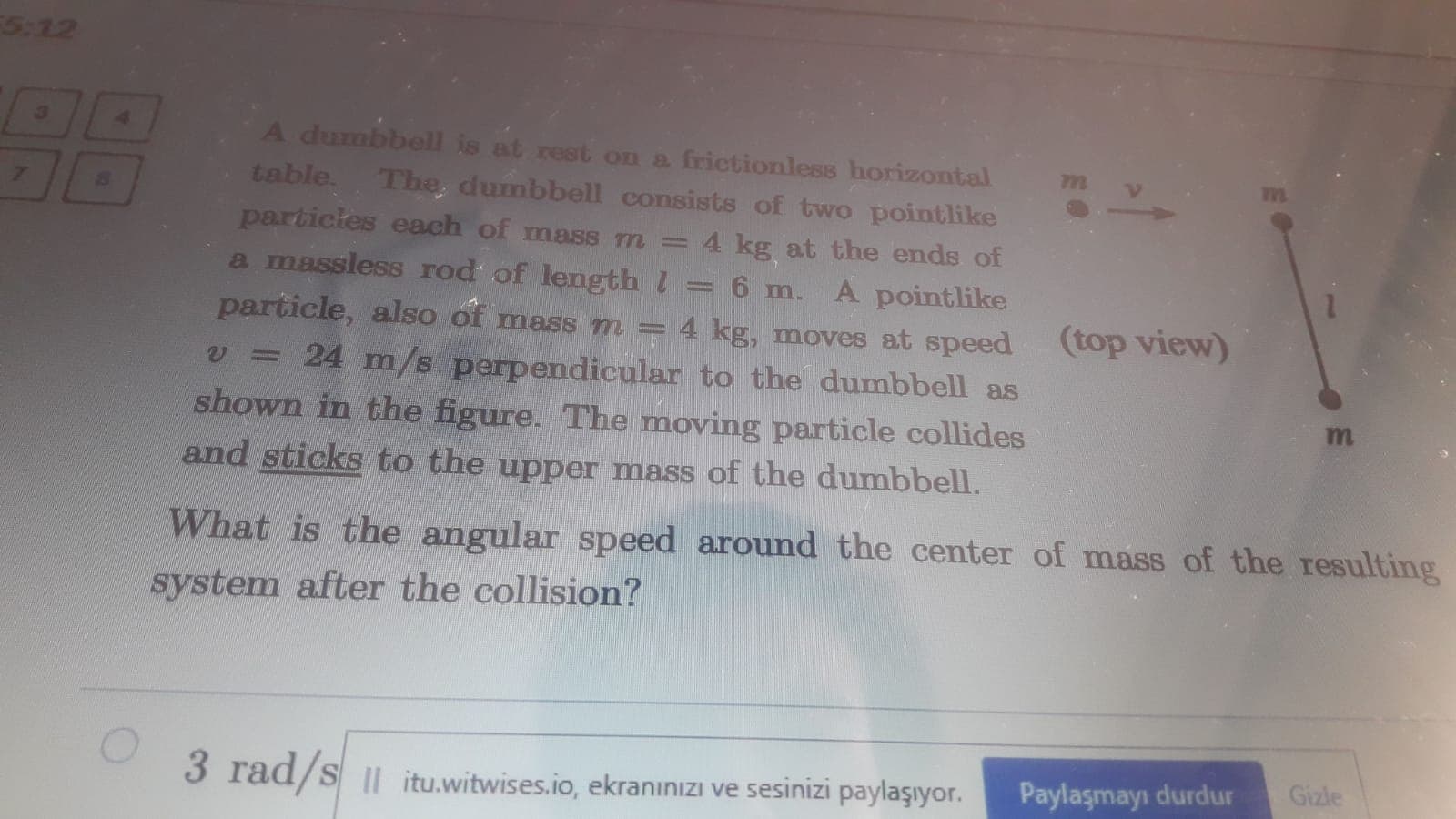 A dumbbell is at rest on a frictionless horizontal
table. The, dumbbell consists of two pointlike
7n
particles each of mass m =
4 kg at the ends of
A pointlike
particle, also of mass m = 4 kg, moves at speed
a massless rod of length l
= 6 m.
(top view)
= 24 m/s perpendicular to the dumbbell as
shown in the figure. The moving particle collides
and sticks to the upper mass of the dumbbell.
What is the angular speed around the center of mass of the resulting
system after the collision?
