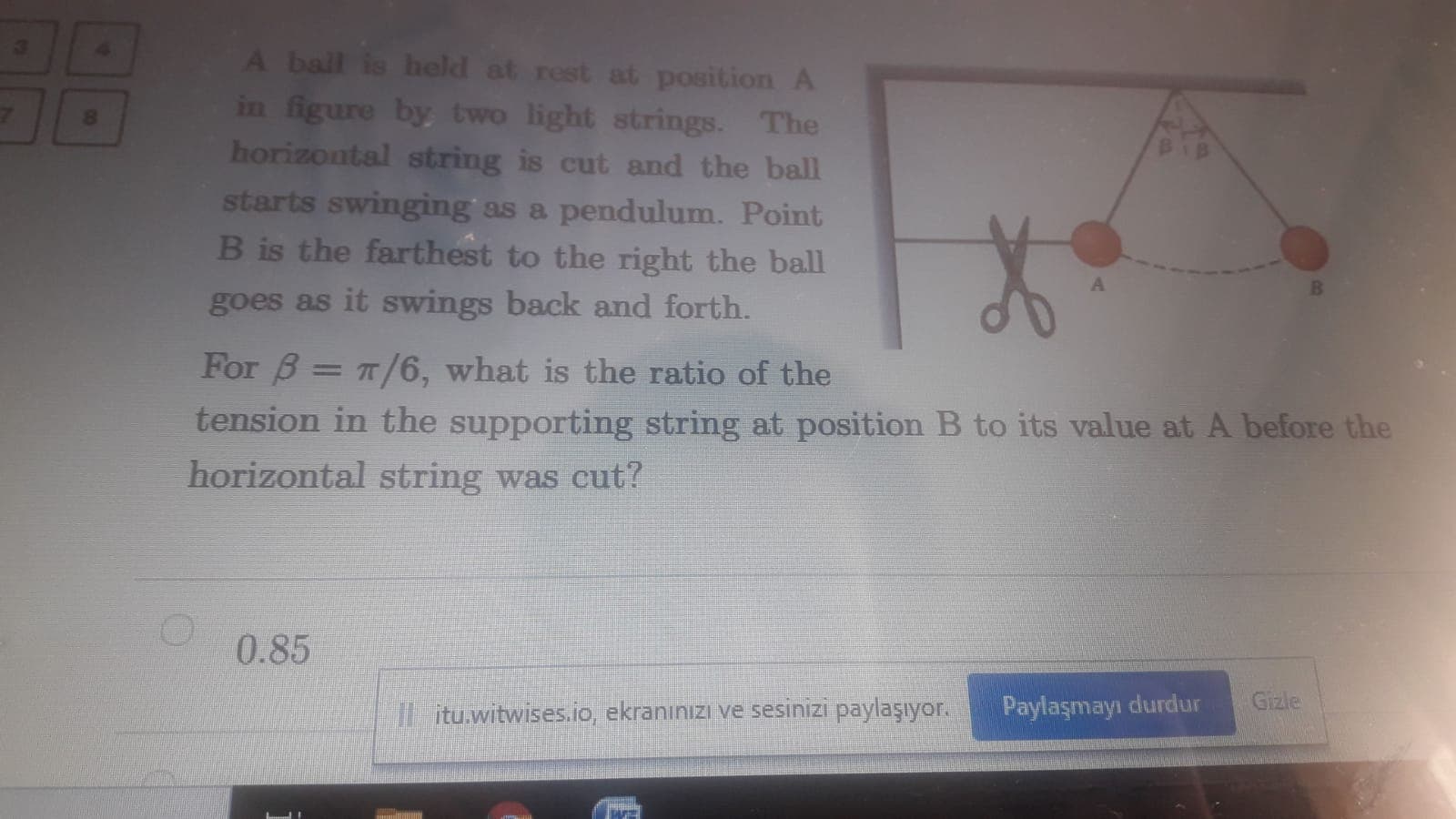 A ball is held at rest at position A
in figure by two light strings. The
horizontal string is cut and the ball
starts swinging as a pendulum. Point
B is the farthest to the right the ball
B
goes as it swings back and forth.
For B= T/6, what is the ratio of the
ension in the supporting string at position B to its value at A before the
orizontal string was cut?
