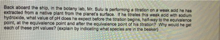 Back aboard the ship, in the botany lab, Mr. Sulu is performing a titration on a weak acid he has
extracted from a native plant from the planet's surface. If he titrates this weak acid with sodium
hydroxide, what value of pH does he expect before the titration begins, half-way to the equivalence
point, at the equivalence point and after the equivalence point of his titration? Why would he get
each of these pH values? (explain by indicating what species are in the beaker)
