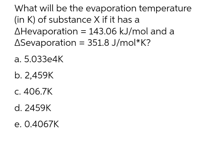 What will be the evaporation temperature
(in K) of substance X if it has a
AHevaporation = 143.06 kJ/mol and a
ASevaporation = 351.8 J/mol*K?
а. 5.033e4К
b. 2,459K
С. 406.7K
d. 2459K
e. 0.4067K
