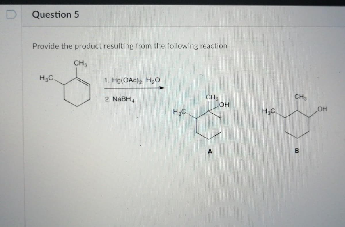 Question 5
Provide the product resulting from the following reaction
CH3
H3C.
1. Hg(OAc)2, H20
CH3
2. NaBH,
CH;
HO
H.C
H3C
B
