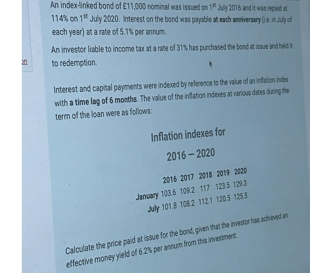 on
An index-linked bond of £11,000 nominal was issued on 1st July 2016 and it was repaid at
114% on 1st July 2020. Interest on the bond was payable at each anniversary (i.e. in July of
each year) at a rate of 5.1% per annum.
An investor liable to income tax at a rate of 31% has purchased the bond at issue and held it
to redemption.
Interest and capital payments were indexed by reference to the value of an inflation index
with a time lag of 6 months. The value of the inflation indexes at various dates during the
term of the loan were as follows:
Inflation indexes for
2016-2020
2016 2017 2018 2019 2020
January 103.6 109.2 117 123.5 129.3
July 101.8 108.2 112.1 120.5 125.5
Calculate the price paid at issue for the bond, given that the investor has achieved an
effective money yield of 6.2% per annum from this investment.