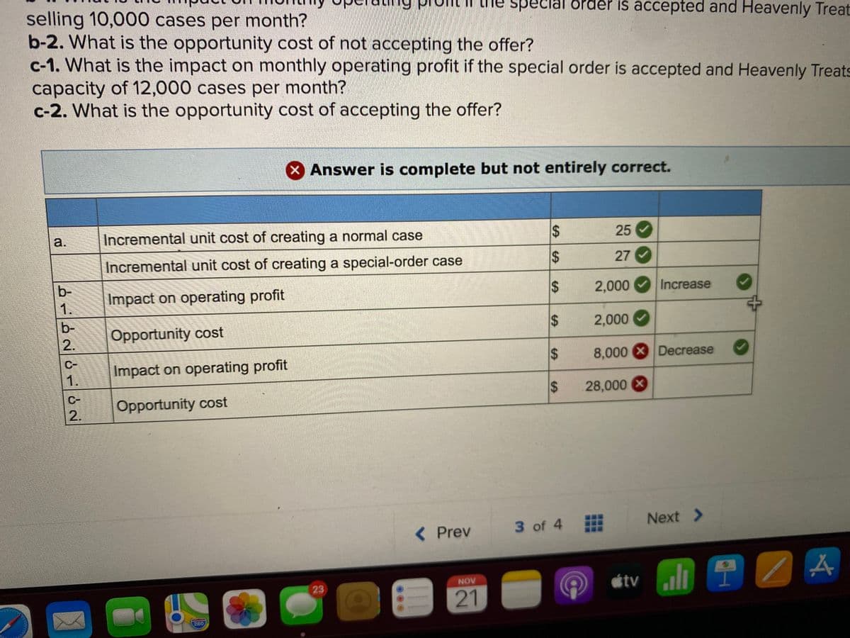 selling 10,000 cases per month?
b-2. What is the opportunity cost of not accepting the offer?
c-1. What is the impact on monthly operating profit if the special order is accepted and Heavenly Treats
capacity of 12,000 cases per month?
c-2. What is the opportunity cost of accepting the offer?
he spec
order is accepted and Heavenly Treat
X Answer is complete but not entirely correct.
a.
Incremental unit cost of creating a normal case
25
Incremental unit cost of creating a special-order case
27 V
b-
Impact on operating profit
2,000
Increase
1.
b-
2.
Opportunity cost
2,000
C-
Impact on operating profit
8,000 XDecrease
1.
$
28,000 X
C-
Opportunity cost
2.
< Prev
3 of 4
Next >
étv ll
NOV
23
21
280
%24
%24
%24
%24
%24
%24
