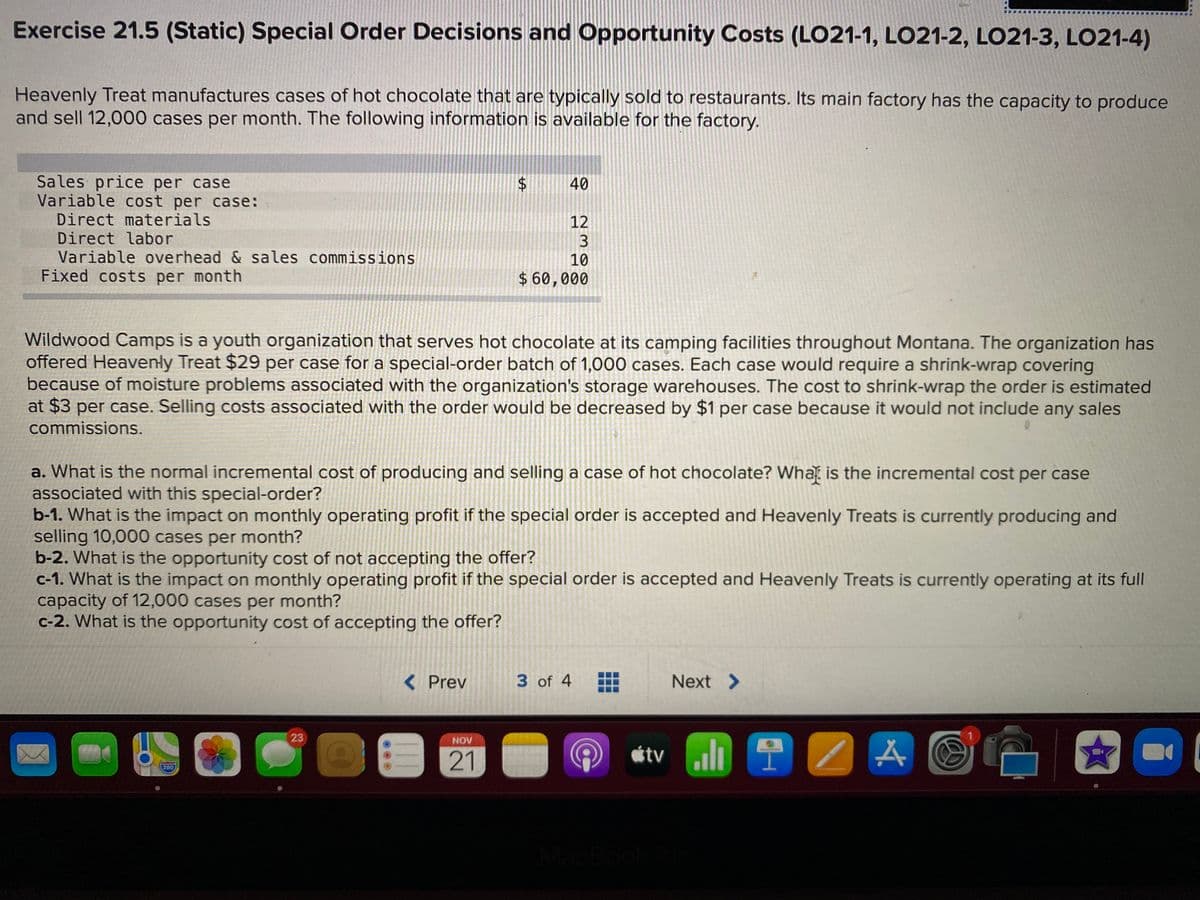 Exercise 21.5 (Static) Special Order Decisions and Opportunity Costs (LO21-1, LO21-2, LO21-3, L021-4)
Heavenly Treat manufactures cases of hot chocolate that are typically sold to restaurants. Its main factory has the capacity to produce
and sell 12,000 cases per month. The following information is available for the factory.
Sales price per case
Variable cost per case:
Direct materials
Direct labor
Variable overhead & sales commissions
Fixed costs per month
40
12
3
10
$ 60,000
Wildwood Camps is a youth organization that serves hot chocolate at its camping facilities throughout Montana. The organization has
offered Heavenły Treat $29 per case for a special-order batch of 1,000 cases. Each case would require a shrink-wrap covering
because of moisture problems associated with the organization's storage warehouses. The cost to shrink-wrap the order is estimated
at $3 per case. Selling costs associated with the order would be decreased by $1 per case because it would not include any sales
commissions.
a. What is the normal incremental cost of producing and selling a case of hot chocolate? What is the incremental cost per case
associated with this special-order?
b-1. What is the impact on monthly operating profit if the special order is accepted and Heavenly Treats is currently producing and
selling 10,000 cases per month?
b-2. What is the opportunity cost of not accepting the offer?
c-1. What is the impact on monthly operating profit if the special order is accepted and Heavenly Treats is currently operating at its full
capacity of 12,000 cases per month?
c-2. What is the opportunity cost of accepting the offer?
< Prev
3 of 4
Next >
23
NOV
21
280
MacB
%24
