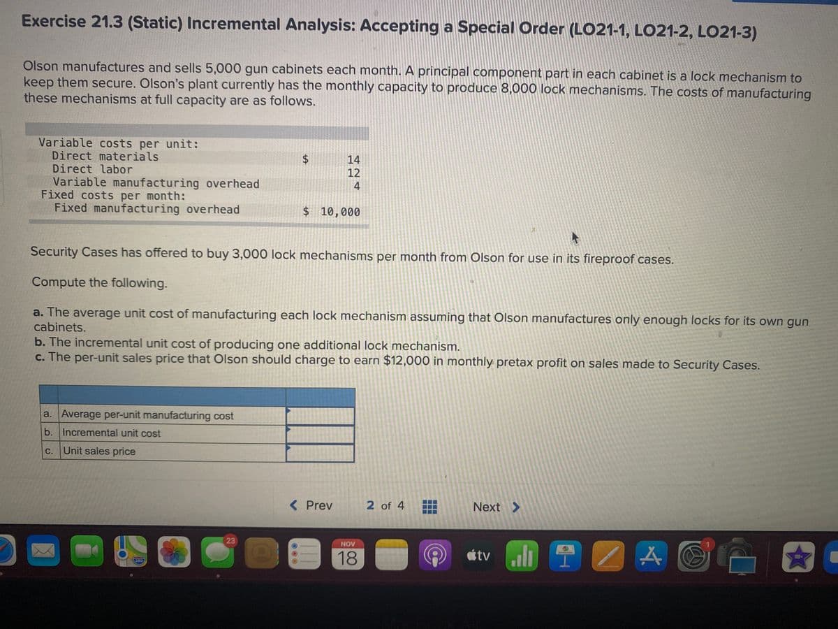 Exercise 21.3 (Static) Incremental Analysis: Accepting a Special Order (LO21-1, LO21-2, LO21-3)
Olson manufactures and sells 5,000 gun cabinets each month. A principal component part in each cabinet is a lock mechanism to
keep them secure. Olson's plant currently has the monthly capacity to produce 8,000 lock mechanisms. The costs of manufacturing
these mechanisms at full capacity are as follows.
Variable costs per unit:
Direct materials
Direct labor
Variable manufacturing overhead
Fixed costs per month:
Fixed manufacturing overhead
14
12
4
$ 10,000
Security Cases has offered to buy 3,000 lock mechanisms per month from Olson for use in its fireproof cases.
Compute the following.
a. The average unit cost of manufacturing each lock mechanism assuming that Olson manufactures only enough locks for its own gun
cabinets.
b. The incremental unit cost of producing one additional lock mechanism.
c. The per-unit sales price that Olson should charge to earn $12,000 in monthly pretax profit on sales made to Security Cases.
a. Average per-unit manufacturing cost
b. Incremental unit cost
С.
Unit sales price
( Prev
2 of 4
Next >
23
LO
NOV
18
étv l
280
%24
%24
