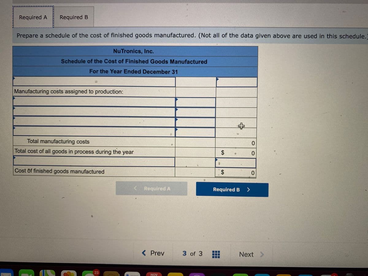 Required A
Required B
Prepare a schedule of the cost of finished goods manufactured. (Not all of the data given above are used in this schedule.)
NuTronics, Inc.
Schedule of the Cost of Finished Goods Manufactured
For the Year Ended December 31
Manufacturing costs assigned to production:
Total manufacturing costs
Total cost of all goods in process during the year
Cost ôf finished goods manufactured
< Required A
Required B >
< Prev
3 of 3
Next >
23
NOV
%24
%24
