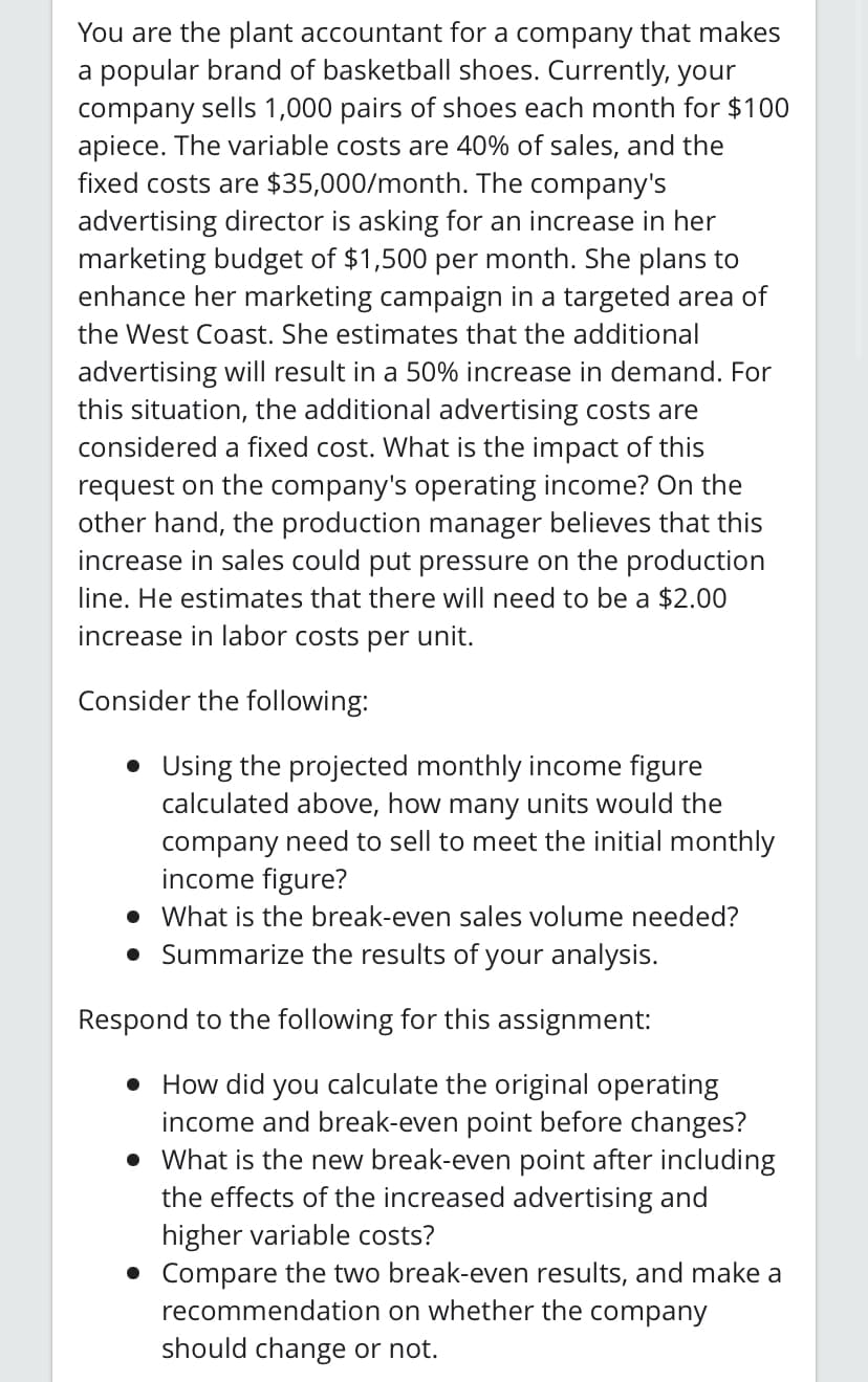 You are the plant accountant for a company that makes
a popular brand of basketball shoes. Currently, your
company sells 1,000 pairs of shoes each month for $100
apiece. The variable costs are 40% of sales, and the
fixed costs are $35,000/month. The company's
advertising director is asking for an increase in her
marketing budget of $1,500 per month. She plans to
enhance her marketing campaign in a targeted area of
the West Coast. She estimates that the additional
advertising will result in a 50% increase in demand. For
this situation, the additional advertising costs are
considered a fixed cost. What is the impact of this
request on the company's operating income? On the
other hand, the production manager believes that this
increase in sales could put pressure on the production
line. He estimates that there will need to be a $2.00
increase in labor costs per unit.
Consider the following:
• Using the projected monthly income figure
calculated above, how many units would the
company need to sell to meet the initial monthly
income figure?
• What is the break-even sales volume needed?
• Summarize the results of your analysis.
Respond to the following for this assignment:
• How did you calculate the original operating
income and break-even point before changes?
• What is the new break-even point after including
the effects of the increased advertising and
higher variable costs?
• Compare the two break-even results, and make a
recommendation on whether the company
should change or not.
