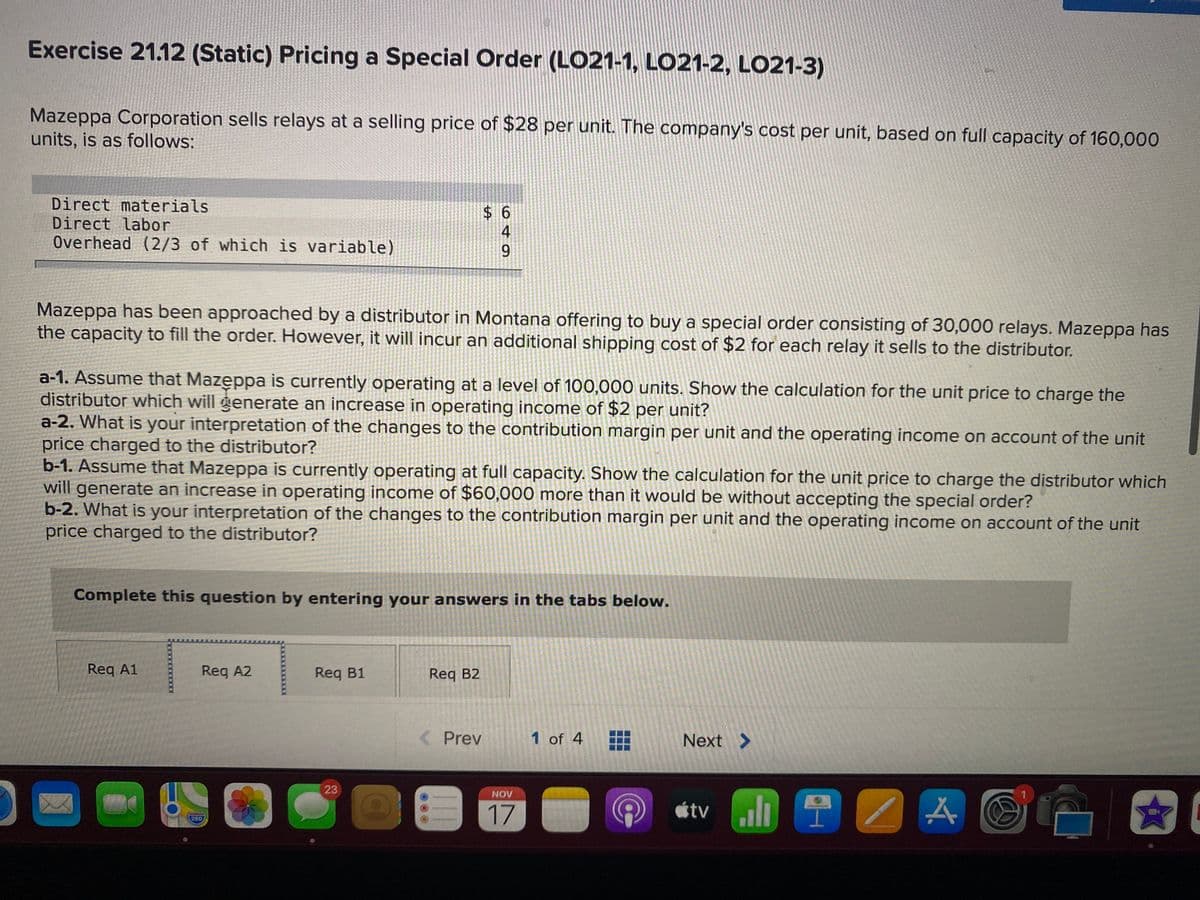 Exercise 21.12 (Static) Pricing a Special Order (LO21-1, LO21-2, LO21-3)
Mazeppa Corporation sells relays at a selling price of $28 per unit. The company's cost per unit, based on full capacity of 160,000
units, is as follows:
Direct materials
Direct labor
Overhead (2/3 of which is variable)
Mazeppa has been approached by a distributor in Montana offering to buy a special order consisting of 30,000 relays. Mazeppa has
the capacity to fill the order. However, it will incur an additional shipping cost of $2 for each relay it sells to the distributor.
a-1. Assume that Mazęppa is currently operating at a level of 100,000 units. Show the calculation for the unit price to charge the
distributor which will generate an increase in operating income of $2 per unit?
a-2. What is your interpretation of the changes to the contribution margin per unit and the operating income on account of the unit
price charged to the distributor?
b-1. Assume that Mazeppa is currently operating at full capacity. Show the calculation for the unit price to charge the distributor which
will generate an increase in operating income of $60,000 more than it would be without accepting the special order?
b-2. What is your interpretation of the changes to the contribution margin per unit and the operating income on account of the unit
price charged to the distributor?
Complete this question by entering your answers in the tabs below.
Req A1
Req A2
Req B1
Req B2
Prev
1 of 4
Next >
23
NOV
17
étv li
280
649
%24
