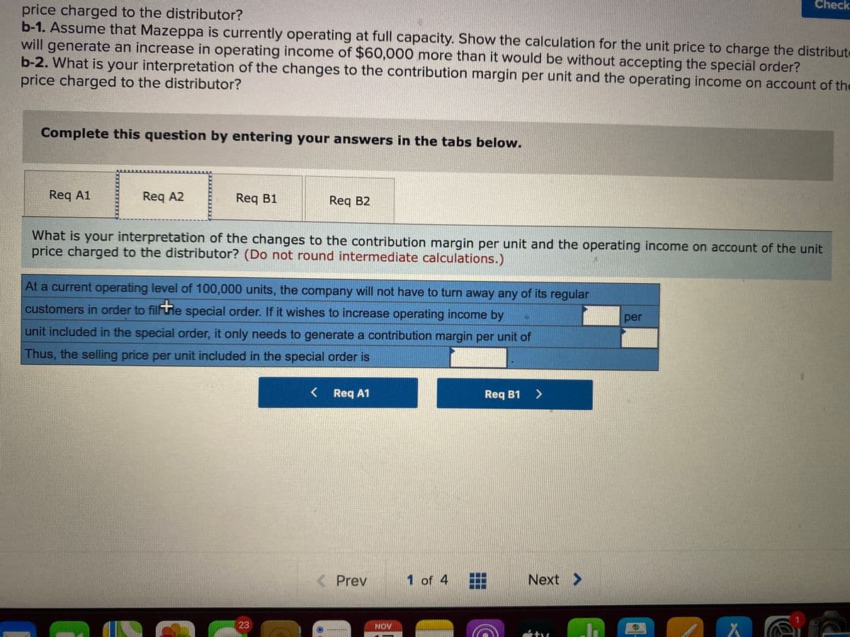 Check
price charged to the distributor?
b-1. Assume that Mazeppa is currently operating at full capacity. Show the calculation for the unit price to charge the distribute
will generate an increase in operating income of $60,000 more than it would be without accepting the special order?
b-2. What is your interpretation of the changes to the contribution margin per unit and the operating income on account of the
price charged to the distributor?
Complete this question by entering your answers in the tabs below.
Req A1
Req A2
Req B1
Req B2
What is your interpretation of the changes to the contribution margin per unit and the operating income on account of the unit
price charged to the distributor? (Do not round intermediate calculations.)
At a current operating level of 100,000 units, the company will not have to turn away any of its regular
customers in order to fi
Fie special order. If it wishes to increase operating income by
per
unit included in the special order, it only needs to generate a contribution margin per unit of
Thus, the selling price per unit included in the special order is
Req A1
Req B1
< Prev
1 of 4
Next >
23
NOV
