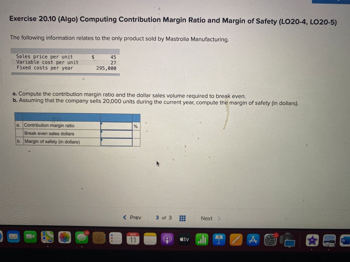 Exercise 20.10 (Algo) Computing Contribution Margin Ratio and Margin of Safety (LO20-4, LO20-5)
The following information relates to the only product sold by Mastrolia Manufacturing.
Sales price per unit
Variable cost per unit
Fixed costs per year
24
45
27
295,000
a. Compute the contribution margin ratio and the dollar sales volume required to break even.
b. Assuming that the company sells 20,000 units during the current year, compute the margin of safety (in dollars).
a. Contribution margin ratio
Break even sales dollars
b. Margin of safety (in dollars)
Prev
3 of 3
Next >
23
NOV
11
étv li 1
