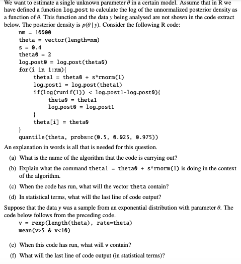 We want to estimate a single unknown parameter in a certain model. Assume that in R we
have defined a function log-post to calculate the log of the unnormalized posterior density as
a function of 0. This function and the data y being analysed are not shown in the code extract
below. The posterior density is p(0|y). Consider the following R code:
nm = 10000
theta vector (length=nm)
S = 0.4
theta = 2
log-post = log-post (thetao)
for (i in 1: nm) {
thetal theta + s*rnorm (1)
log-post1= log-post (thetal)
if(log (runi f(1)) < log-post1-log-post0){
theta0
thetal
log-postolog.post1
}
theta[i] theta
}
quantile (theta, probs-c (0.5, 0.025, 0.975))
An explanation in words is all that is needed for this question.
(a) What is the name of the algorithm that the code is carrying out?
(b) Explain what the command thetal = theta + s*rnorm (1) is doing in the context
of the algorithm.
(c) When the code has run, what will the vector the ta contain?
(d) In statistical terms, what will the last line of code output?
Suppose that the data y was a sample from an exponential distribution with parameter 0. The
code below follows from the preceding code.
v = rexp (length(theta), rate-theta)
mean (v>5 & v<10)
(e) When this code has run, what will v contain?
(f) What will the last line of code output (in statistical terms)?