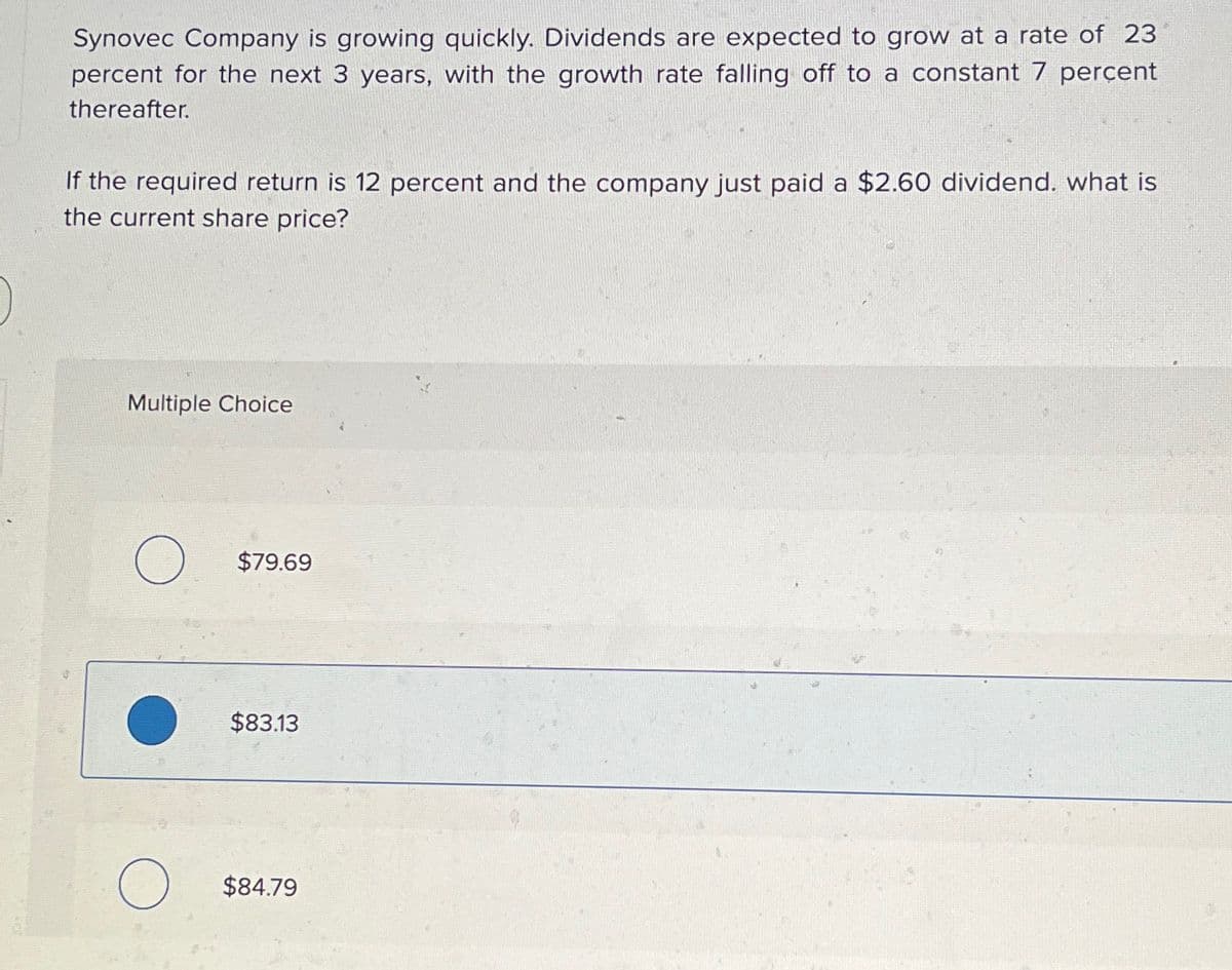 Synovec Company is growing quickly. Dividends are expected to grow at a rate of 23
percent for the next 3 years, with the growth rate falling off to a constant 7 percent
thereafter.
If the required return is 12 percent and the company just paid a $2.60 dividend. what is
the current share price?
Multiple Choice
O
O
$79.69
$83.13
$84.79