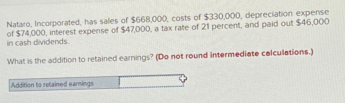 Nataro, Incorporated, has sales of $668,000, costs of $330,000, depreciation expense
of $74,000, interest expense of $47,000, a tax rate of 21 percent, and paid out $46,000
in cash dividends.
What is the addition to retained earnings? (Do not round intermediate calculations.)
Addition to retained earnings