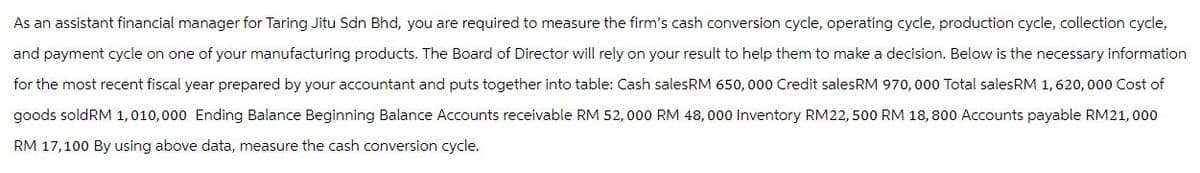 As an assistant financial manager for Taring Jitu Sdn Bhd, you are required to measure the firm's cash conversion cycle, operating cycle, production cycle, collection cycle,
and payment cycle on one of your manufacturing products. The Board of Director will rely on your result to help them to make a decision. Below is the necessary information
for the most recent fiscal year prepared by your accountant and puts together into table: Cash sales RM 650,000 Credit sales RM 970,000 Total sales RM 1, 620,000 Cost of
goods soldRM 1,010,000 Ending Balance Beginning Balance Accounts receivable RM 52,000 RM 48,000 Inventory RM22, 500 RM 18, 800 Accounts payable RM21,000
RM 17,100 By using above data, measure the cash conversion cycle.