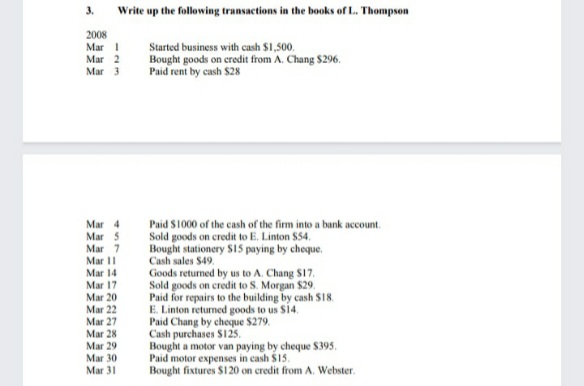 3.
Write up the following transactions in the books of L. Thompson
2008
Mar I
Mar 2
Мar 3
Started business with cash $1,500.
Bought goods on credit from A. Chang $296.
Paid rent by cash $28
Paid S1000 of the cash of the firm into a bank account.
Sold goods on credit to E. Linton $54.
Bought stationery S15 paying by cheque.
Cash sales $49,
Goods returned by us to A. Chang S17.
Sold goods on credit to S. Morgan $29.
Paid for repairs to the building by cash $18.
E. Linton returned goods to us $14.
Paid Chang by cheque $279.
Cash purchases S125.
Bought a motor van paying by cheque $395.
Paid motor expenses in cash $15.
Bought fixtures $120 on credit from A. Webster.
Mar 4
Mar 5
Mar 7
Mar II
Mar 14
Mar 17
Mar 20
Mar 22
Mar 27
Mar 28
Mar 29
Mar 30
Mar 31
