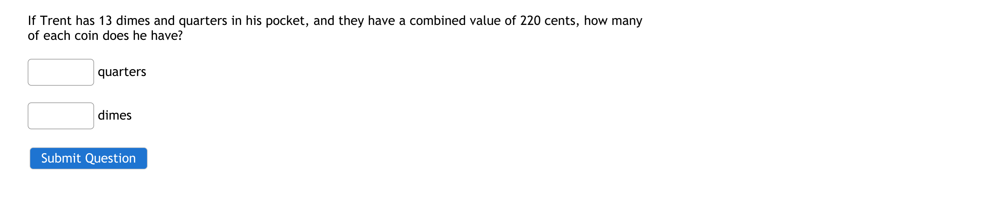 If Trent has 13 dimes and quarters in his pocket, and they have a combined value of 220 cents, how many
of each coin does he have?
quarters
dimes
Submit Question
