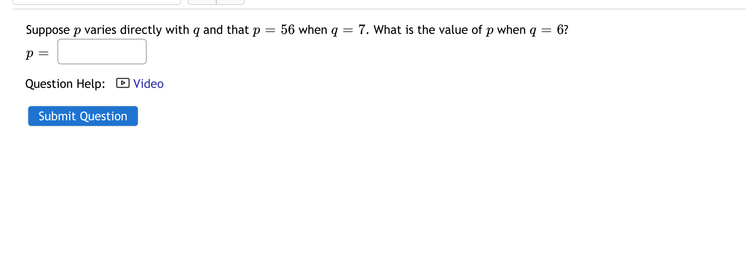 Suppose p varies directly with q and that p
56 when q
7. What is the value of p when q
6?
Question Help: D Video
Submit Question
