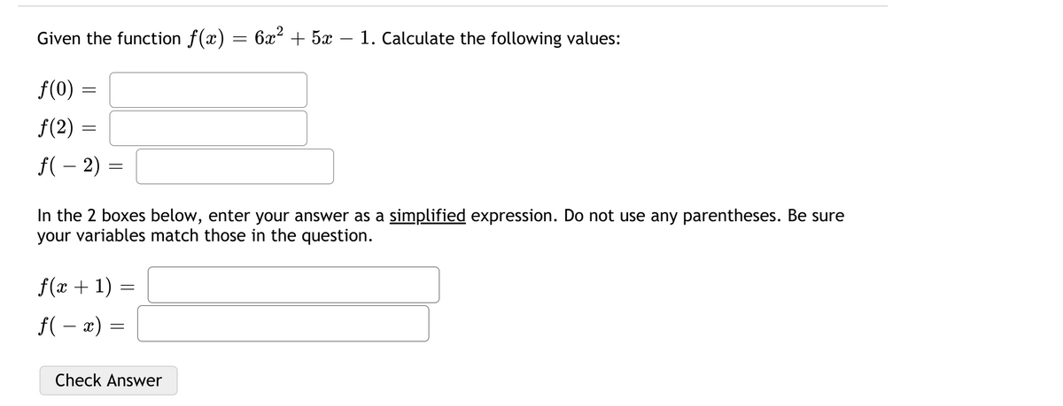 Given the function f(x) = 6x² + 5x – 1. Calculate the following values:
-
f(0) :
f(2) :
f( – 2)
In the 2 boxes below, enter your answer as a simplified expression. Do not use any parentheses. Be sure
your variables match those in the question.
f(x + 1) =
f( – x) =
Check Answer
