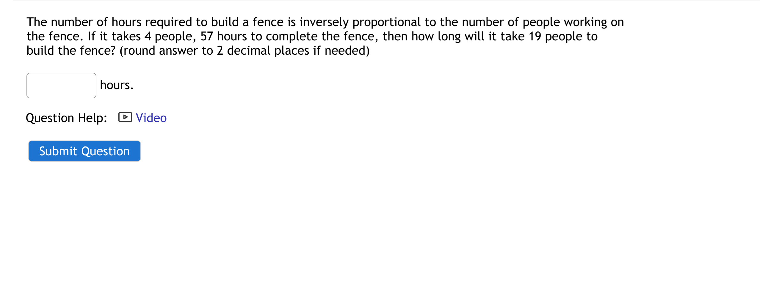 The number of hours required to build a fence is inversely proportional to the number of people working on
the fence. If it takes 4 people, 57 hours to complete the fence, then how long will it take 19 people to
build the fence? (round answer to 2 decimal places if needed)
hours.
