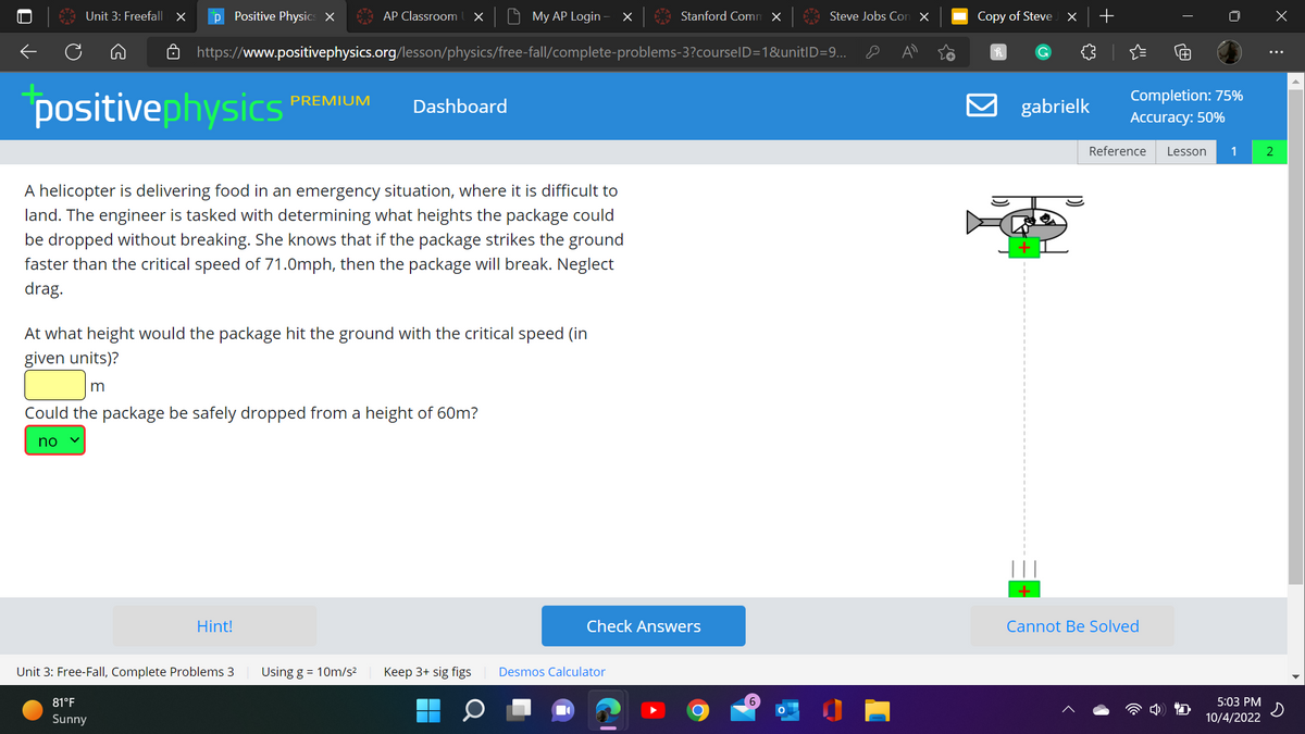 ←
Unit 3: Freefall X p Positive Physics X
positivephysics
A helicopter is delivering food in an emergency situation, where it is difficult to
land. The engineer is tasked with determining what heights the package could
be dropped without breaking. She knows that if the package strikes the ground
faster than the critical speed of 71.0mph, then the package will break. Neglect
drag.
Hint!
AP Classroom X
https://www.positivephysics.org/lesson/physics/free-fall/complete-problems-3?courselD=1&unitID=9...
PREMIUM
Unit 3: Free-Fall, Complete Problems 3
81°F
Sunny
At what height would the package hit the ground with the critical speed (in
given units)?
m
Could the package be safely dropped from a height of 60m?
no
Using g = 10m/s²
Dashboard
My AP Login X
Keep 3+ sig figs
Q
Stanford Comm x
Check Answers
Desmos Calculator
Steve Jobs Con X
O
Copy of Steve
h
C
X +
gabrielk
T
Completion: 75%
Accuracy: 50%
Reference Lesson 1
Cannot Be Solved
5:03 PM
10/4/2022
X
⠀
2