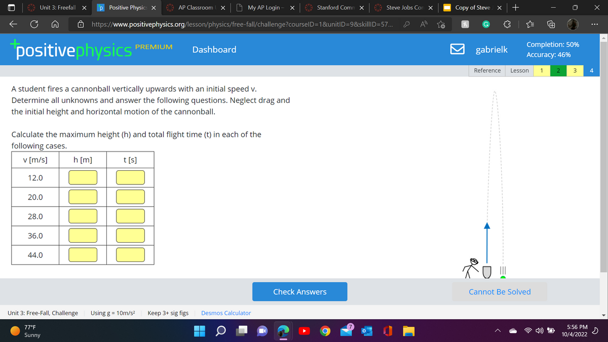 ←
Unit 3: Freefall X p Positive Physics X
12.0
positivephysics
A student fires a cannonball vertically upwards with an initial speed v.
Determine all unknowns and answer the following questions. Neglect drag and
the initial height and horizontal motion of the cannonball.
20.0
28.0
36.0
Calculate the maximum height (h) and total flight time (t) in each of the
following cases.
v [m/s]
44.0
h [m]
Unit 3: Free-Fall, Challenge
77°F
Sunny
PREMIUM
AP Classroom X
https://www.positivephysics.org/lesson/physics/free-fall/challenge?courseID=1&unitID=9&skillID=57...
t [s]
Using g = 10m/s²
My AP Login X
Dashboard
Keep 3+ sig figs
Desmos Calculator
Q
Stanford Comm x
Check Answers
Steve Jobs Con X
O
Copy of Steve
h
G
X +
gabrielk
Reference Lesson 1
III
Completion: 50%
Accuracy: 46%
T
Cannot Be Solved
2 3
5:56 PM
10/4/2022
X
⠀
4