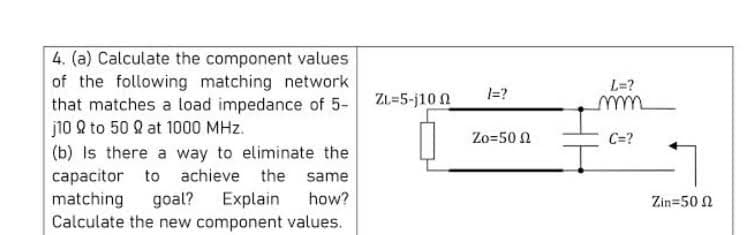4. (a) Calculate the component values
of the following matching network
that matches a load impedance of 5- ZL=5-j10 0
j10 Q to 50 2 at 1000 MHz.
(b) Is there a way to eliminate the
L=?
I=?
Zo=50 N
C=?
capacitor to achieve the same
matching
Calculate the new component values.
goal? Explain
how?
Zin=50 N
