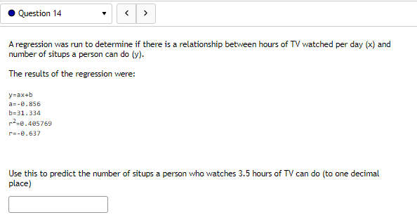 Question 14
A regression was run to determine if there is a relationship between hours of TV watched per day (x) and
number of situps a person can do (y).
The results of the regression were:
y=ax+b
a=-0.856
b=31.334
²0.405769
r=-0.637
Use this to predict the number of situps a person who watches 3.5 hours of TV can do (to one decimal
place)