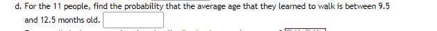 d. For the 11 people, find the probability that the average age that they learned to walk is between 9.5
and 12.5 months old.