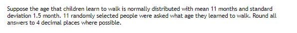 Suppose the age that children learn to walk is normally distributed with mean 11 months and standard
deviation 1.5 month. 11 randomly selected people were asked what age they learned to walk. Round all
answers to 4 decimal places where possible.