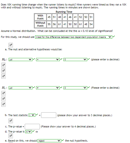Does 10K running time change when the runner listens to music? Nine runners were timed as they ran a 10K
with and without listening to music. The running times in minutes are shown below.
Running Time
45 51 48 41 46 41 52 50 51
Without 55 56 61 41 50 50 61 48 54
Music
Assume a Normal distribution. What can be concluded at the the x = 0.10 level of significance?
For this study, we should use t-test for the difference between two dependent population means
Ho: ud
8 8 8
H₁: ud
o
a. The null and alternative hypotheses would be:
8 8
With
Music
b. The test statistic
c. The p-value =
d. The p-value is
a
=
0
e. Based on this, we should reject
0
(please enter a decimal)
(Please enter a decimal)
(please show your answer to 3 decimal places.)
(Please show your answer to 4 decimal places.)
the null hypothesis.