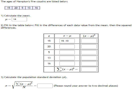 **The ages of Hampton's five cousins are listed below:**
- 15
- 20
- 5
- 13
- 16

**1) Calculate the mean (μ):**
The mean is calculated as:
\[ \mu = 14 \]

**2) Fill in the table below: Fill in the differences of each data value from the mean, then the squared differences.**

| \( x \) | \( x - \mu \) | \( (x - \mu)^2 \) |
| --- | --- | --- |
| 15 | 15 - 14 = 1 | 1^2 = 1 |
| 20 | 20 - 14 = 6 | 6^2 = 36 |
| 5  | 5 - 14 = -9 | (-9)^2 = 81 |
| 13 | 13 - 14 = -1 | (-1)^2 = 1 |
| 16 | 16 - 14 = 2 | 2^2 = 4 |

Summing the squared differences:
\[ \Sigma (x - \mu)^2 = 123 \]

**3) Calculate the population standard deviation (σ):**
The population standard deviation is calculated using the formula:
\[ \sigma = \sqrt{\frac{\Sigma (x - \mu)^2}{N}} \]

Here, \( \Sigma (x - \mu)^2 = 123 \) and \( N = 5 \).

Thus:
\[ \sigma = \sqrt{\frac{123}{5}} \approx 4.95 \]

**(Please round your answer to two decimal places.)**

This page provides a detailed guide for students learning about statistical concepts such as mean and standard deviation, with a practical example involving real data.