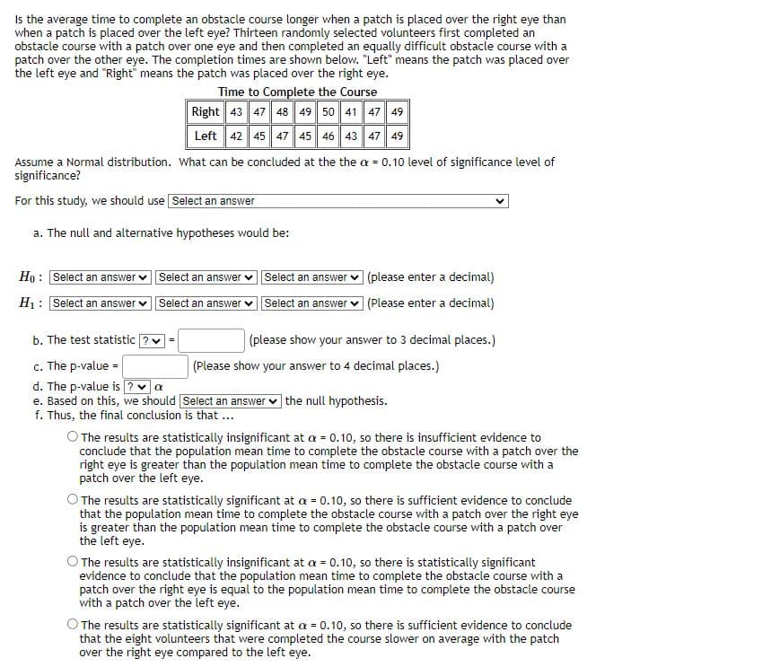 Is the average time to complete an obstacle course longer when a patch is placed over the right eye than
when a patch is placed over the left eye? Thirteen randomly selected volunteers first completed an
obstacle course with a patch over one eye and then completed an equally difficult obstacle course with a
patch over the other eye. The completion times are shown below. "Left" means the patch was placed over
the left eye and "Right" means the patch was placed over the right eye.
Time to Complete the Course
Right 43 47 48 49 50 41 47 49
Left 42 45 47 45 46 43 47 49
Assume a Normal distribution. What can be concluded at the the a = 0.10 level of significance level of
significance?
For this study, we should use Select an answer
a. The null and alternative hypotheses would be:
Ho: Select an answer
H₁: Select an answer
Select an answer
Select an answer
b. The test statistic ? ✔
c. The p-value=
d. The p-value is ? ✓ a
e. Based on this, we should
f. Thus, the final conclusion is that ...
Select an answer ✓
Select an answer
(please enter a decimal)
(Please enter a decimal)
(please show your answer to 3 decimal places.)
(Please show your answer to 4 decimal places.)
Select an answer the null hypothesis.
O The results are statistically insignificant at a = 0.10, so there is insufficient evidence to
conclude that the population mean time to complete the obstacle course with a patch over the
right eye is greater than the population mean time to complete the obstacle course with a
patch over the left eye.
The results are statistically significant at a = 0.10, so there is sufficient evidence to conclude
that the population mean time to complete the obstacle course with a patch over the right eye
is greater than the population mean time to complete the obstacle course with a patch over
the left eye.
The results are statistically insignificant at a = 0.10, so there is statistically significant
evidence to conclude that the population mean time to complete the obstacle course with a
patch over the right eye is equal to the population mean time to complete the obstacle course
with a patch over the left eye.
The results are statistically significant at a = 0.10, so there is sufficient evidence to conclude
that the eight volunteers that were completed the course slower on average with the patch
over the right eye compared to the left eye.