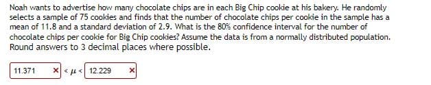 Noah wants to advertise how many chocolate chips are in each Big Chip cookie at his bakery. He randomly
selects a sample of 75 cookies and finds that the number of chocolate chips per cookie in the sample has a
mean of 11.8 and a standard deviation of 2.9. What is the 80% confidence interval for the number of
chocolate chips per cookie for Big Chip cookies? Assume the data is from a normally distributed population.
Round answers to 3 decimal places where possible.
11.371 * « μ <12.229
X