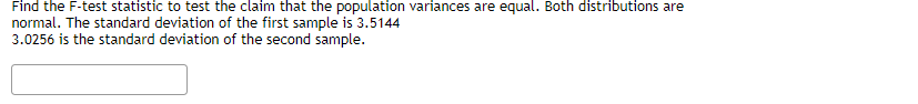 Find the F-test statistic to test the claim that the population variances are equal. Both distributions are
normal. The standard deviation of the first sample is 3.5144
3.0256 is the standard deviation of the second sample.