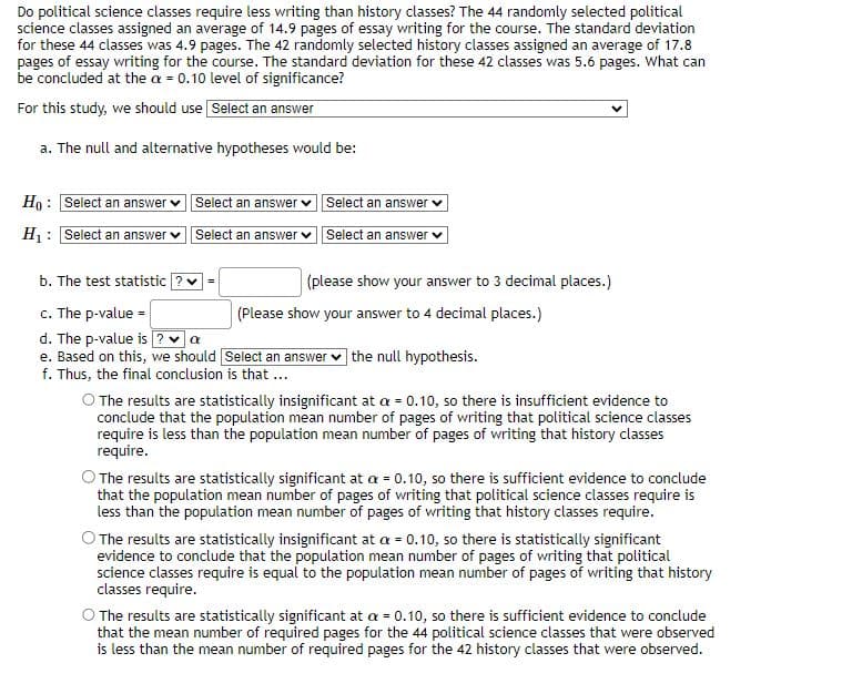 Do political science classes require less writing than history classes? The 44 randomly selected political
science classes assigned an average of 14.9 pages of essay writing for the course. The standard deviation
for these 44 classes was 4.9 pages. The 42 randomly selected history classes assigned an average of 17.8
pages of essay writing for the course. The standard deviation for these 42 classes was 5.6 pages. What can
be concluded at the a= 0.10 level of significance?
For this study, we should use Select an answer
a. The null and alternative hypotheses would be:
Ho: Select an answer
H₁: Select an answer
Select an answer
Select an answer
Select an answer ✓
Select an answer
=
b. The test statistic ?
c. The p-value =
d. The p-value is ? α
e. Based on this, we should [Select an answer the null hypothesis.
f. Thus, the final conclusion is that ...
(please show your answer to 3 decimal places.)
(Please show your answer to 4 decimal places.)
O The results are statistically insignificant at a = 0.10, so there is insufficient evidence to
conclude that the population mean number of pages of writing that political science classes
require is less than the population mean number of pages of writing that history classes
require.
The results are statistically significant at a = 0.10, so there is sufficient evidence to conclude
that the population mean number of pages of writing that political science classes require is
less than the population mean number of pages of writing that history classes require.
O The results are statistically insignificant at a = 0.10, so there is statistically significant
evidence to conclude that the population mean number of pages of writing that political
science classes require is equal to the population mean number of pages of writing that history
classes require.
O The results are statistically significant at a = 0.10, so there is sufficient evidence to conclude
that the mean number of required pages for the 44 political science classes that were observed
is less than the mean number of required pages for the 42 history classes that were observed.