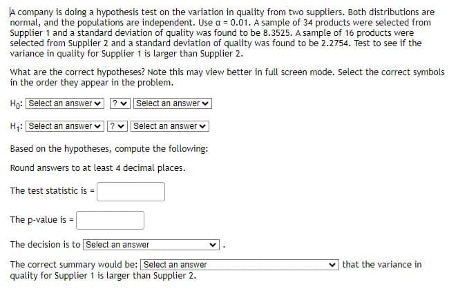 A company is doing a hypothesis test on the variation in quality from two suppliers. Both distributions are
normal, and the populations are independent. Use a = 0.01. A sample of 34 products were selected from
Supplier 1 and a standard deviation of quality was found to be 8.3525. A sample of 16 products were
selected from Supplier 2 and a standard deviation of quality was found to be 2.2754. Test to see if the
variance in quality for Supplier 1 is larger than Supplier 2.
What are the correct hypotheses? Note this may view better in full screen mode. Select the correct symbols
in the order they appear in the problem.
Ho: Select an answer
Select an answer
H₁: Select an answer ? Select an answer
Based on the hypotheses, compute the following:
Round answers to at least 4 decimal places.
The test statistic is =
The p-value is =
The decision is to Select an answer
The correct summary would be: Select an answer
quality for Supplier 1 is larger than Supplier 2.
that the variance in