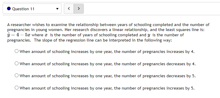 Question 11
>
A researcher wishes to examine the relationship between years of schooling completed and the number of
pregnancies in young women. Her research discovers a linear relationship, and the least squares line is:
ŷ = 4-5x where x is the number of years of schooling completed and y is the number of
pregnancies. The slope of the regression line can be interpreted in the following way:
When amount of schooling increases by one year, the number of pregnancies increases by 4.
When amount of schooling increases by one year, the number of pregnancies decreases by 4.
When amount of schooling increases by one year, the number of pregnancies decreases by 5.
When amount of schooling increases by one year, the number of pregnancies increases by 5.